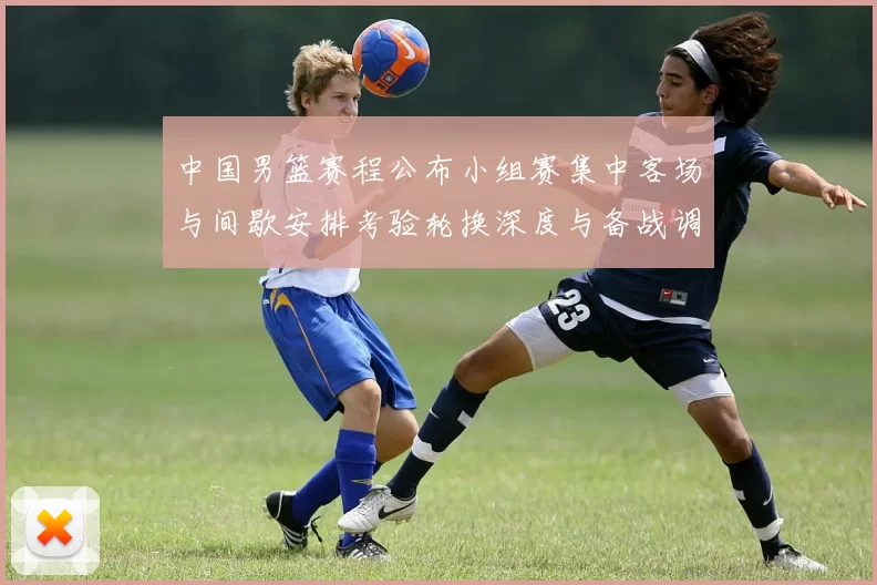 中国男篮赛程公布小组赛集中客场与间歇安排考验轮换深度与备战调整