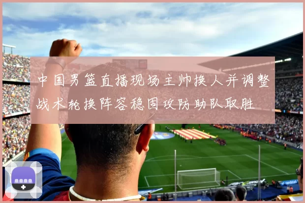 中国男篮直播现场主帅换人并调整战术轮换阵容稳固攻防助队取胜