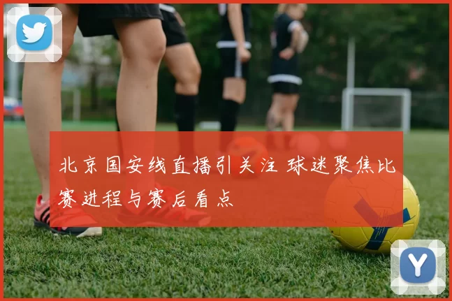 北京国安线直播引关注 球迷聚焦比赛进程与赛后看点