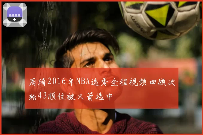 周琦2016年NBA选秀全程视频回顾次轮43顺位被火箭选中