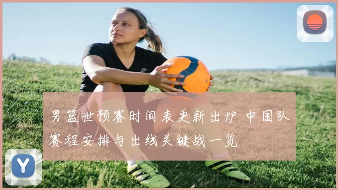 男篮世预赛时间表更新出炉 中国队赛程安排与出线关键战一览