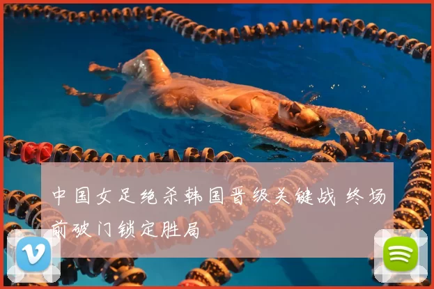 中国女足绝杀韩国晋级关键战 终场前破门锁定胜局