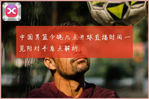 中国男篮今晚几点开球直播时间一览附对手看点解析