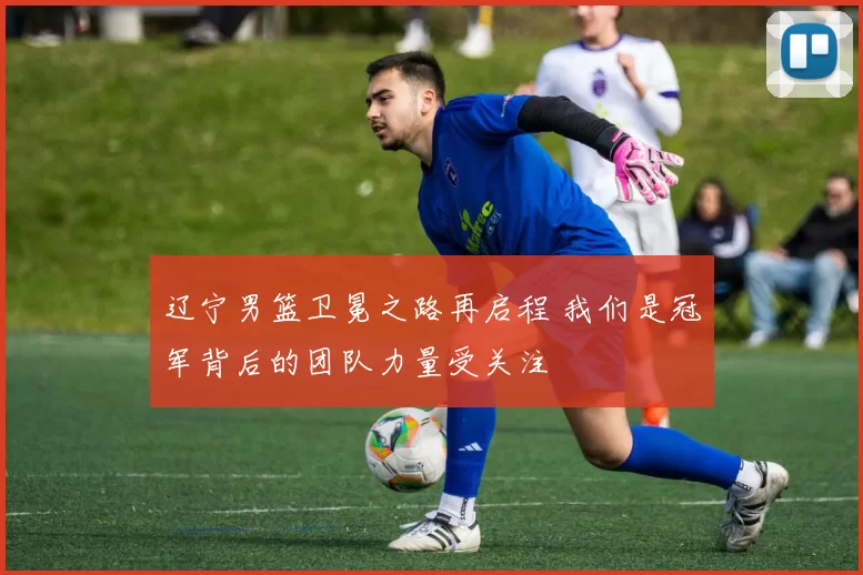 辽宁男篮卫冕之路再启程 我们是冠军背后的团队力量受关注