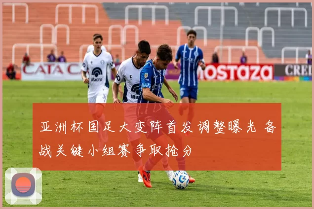 亚洲杯国足大变阵首发调整曝光 备战关键小组赛争取抢分