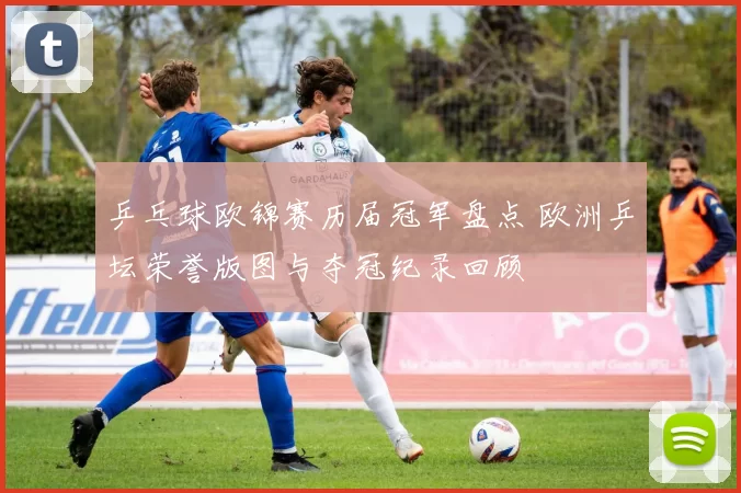 乒乓球欧锦赛历届冠军盘点 欧洲乒坛荣誉版图与夺冠纪录回顾
