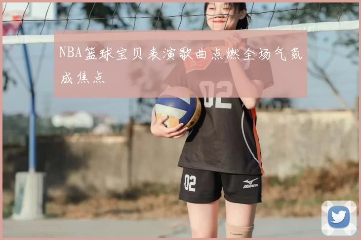 NBA篮球宝贝表演歌曲点燃全场气氛成焦点