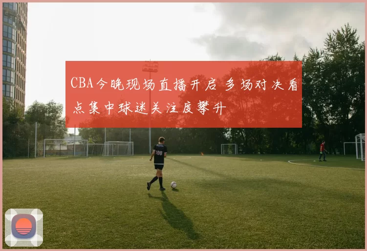 CBA今晚现场直播开启 多场对决看点集中球迷关注度攀升