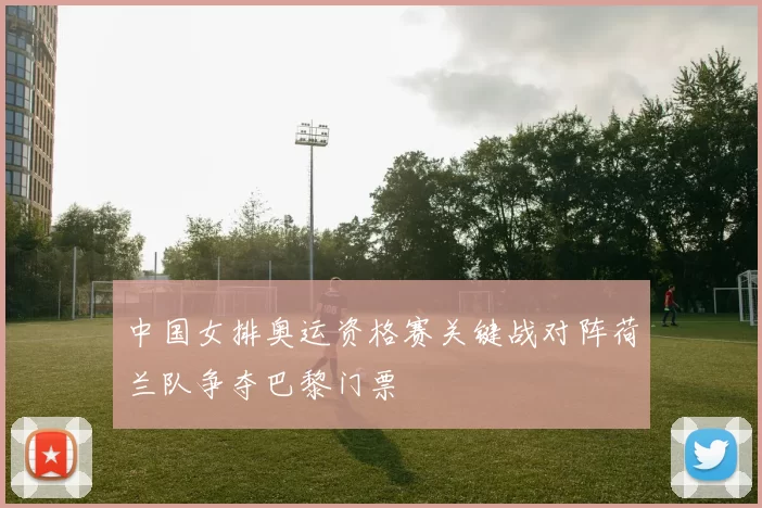 中国女排奥运资格赛关键战对阵荷兰队争夺巴黎门票