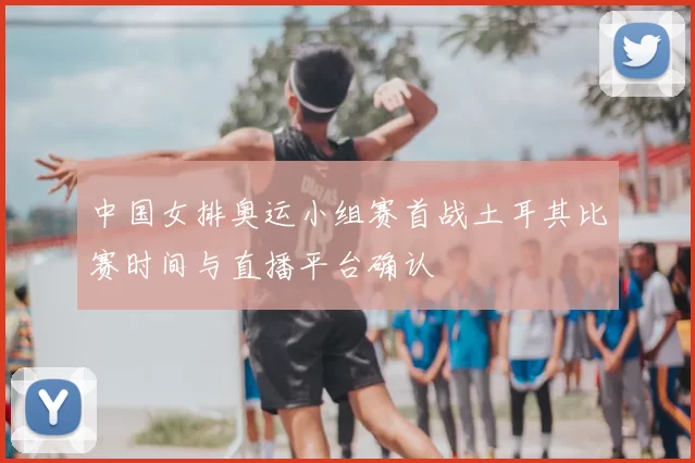 中国女排奥运小组赛首战土耳其比赛时间与直播平台确认