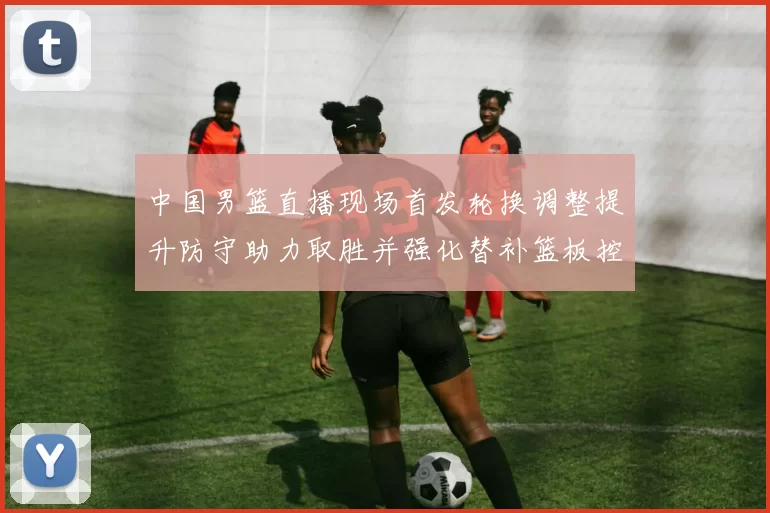 中国男篮直播现场首发轮换调整提升防守助力取胜并强化替补篮板控制