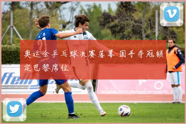 奥运会乒乓球决赛落幕 国手夺冠锁定巴黎席位