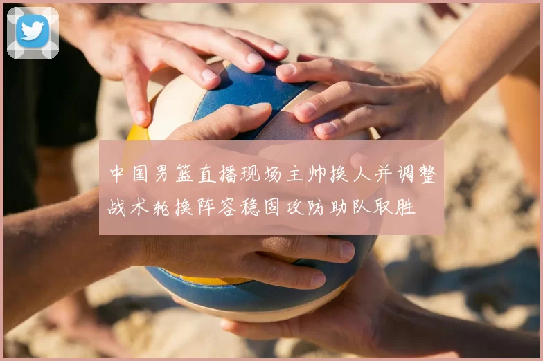 中国男篮直播现场主帅换人并调整战术轮换阵容稳固攻防助队取胜