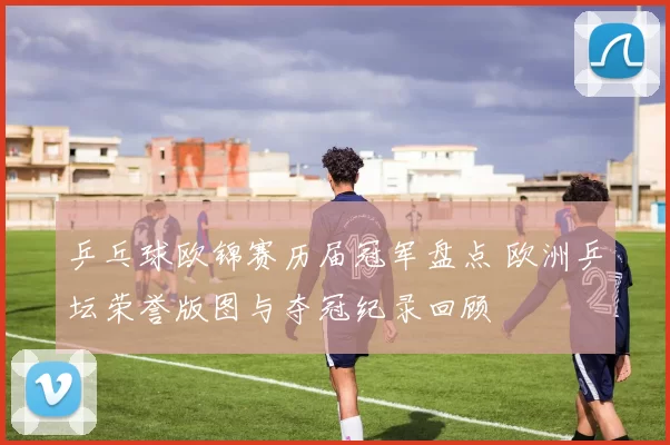 乒乓球欧锦赛历届冠军盘点 欧洲乒坛荣誉版图与夺冠纪录回顾