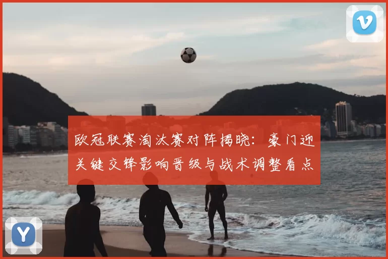 欧冠联赛淘汰赛对阵揭晓：豪门迎关键交锋影响晋级与战术调整看点