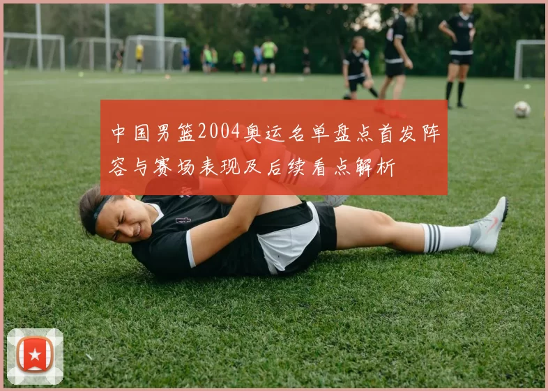 中国男篮2004奥运名单盘点首发阵容与赛场表现及后续看点解析
