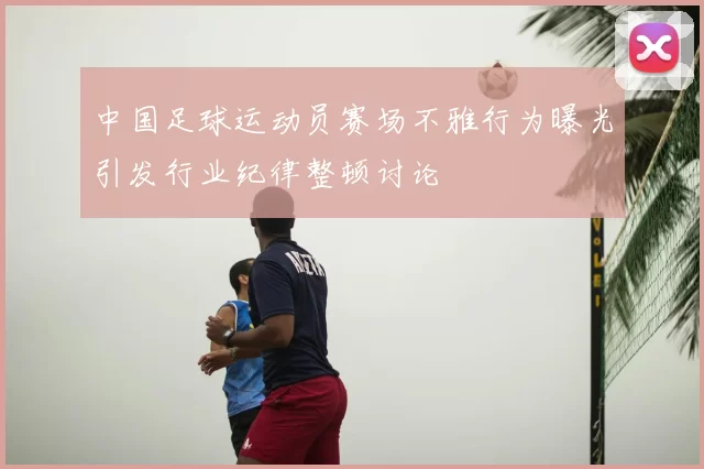 中国足球运动员赛场不雅行为曝光引发行业纪律整顿讨论