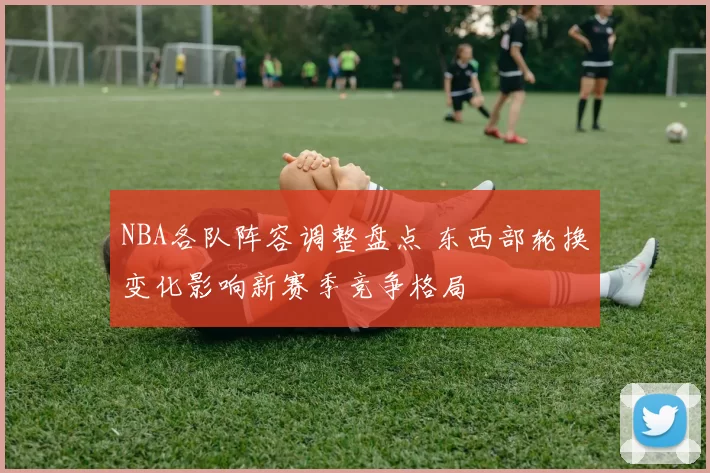 NBA各队阵容调整盘点 东西部轮换变化影响新赛季竞争格局