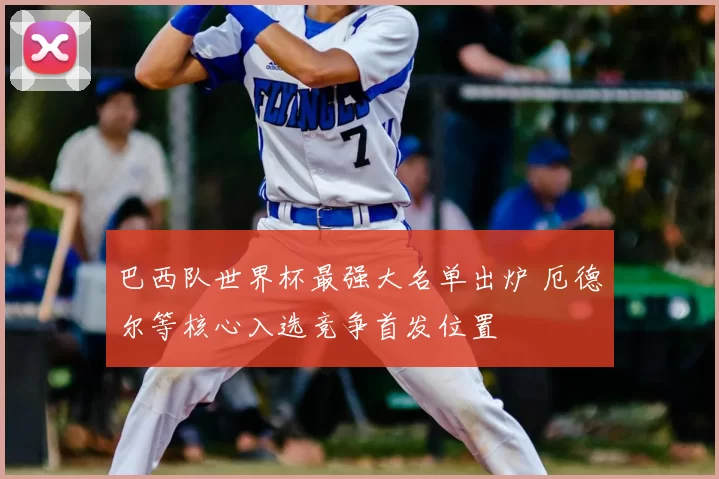 巴西队世界杯最强大名单出炉 厄德尔等核心入选竞争首发位置