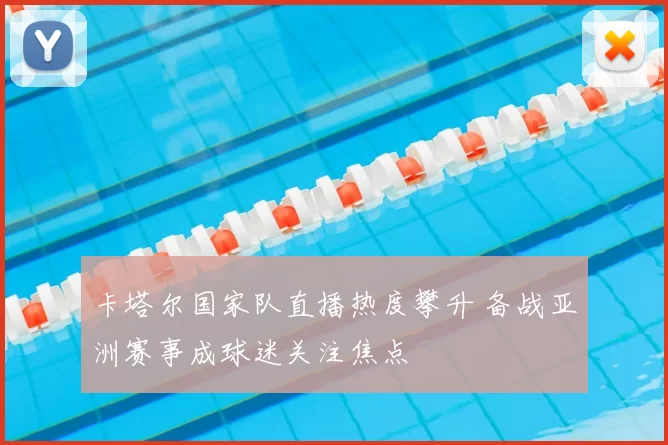 卡塔尔国家队直播热度攀升 备战亚洲赛事成球迷关注焦点