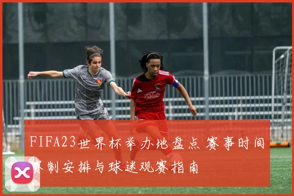 FIFA23世界杯举办地盘点 赛事时间赛制安排与球迷观赛指南