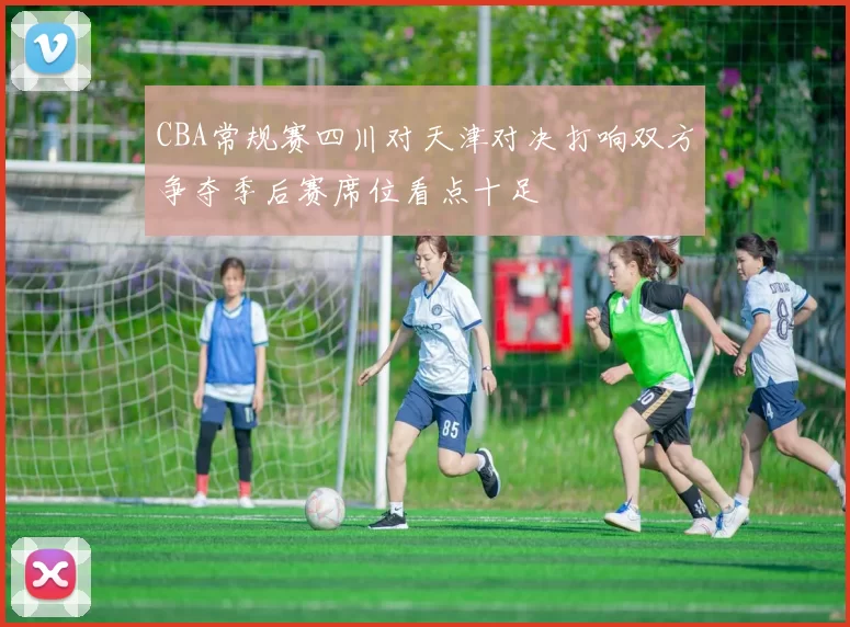 CBA常规赛四川对天津对决打响双方争夺季后赛席位看点十足