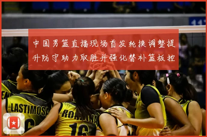 中国男篮直播现场首发轮换调整提升防守助力取胜并强化替补篮板控制