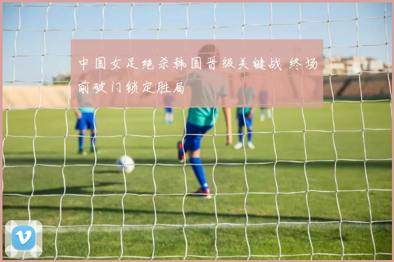 中国女足绝杀韩国晋级关键战 终场前破门锁定胜局