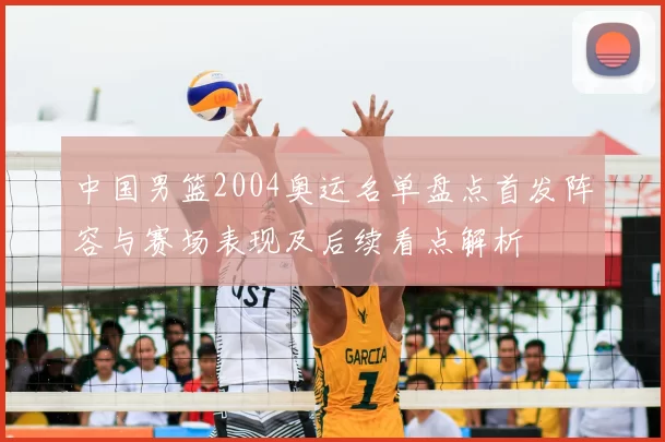 中国男篮2004奥运名单盘点首发阵容与赛场表现及后续看点解析