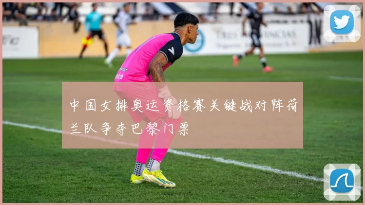 中国女排奥运资格赛关键战对阵荷兰队争夺巴黎门票