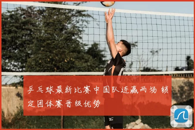 乒乓球最新比赛中国队连赢两场 锁定团体赛晋级优势