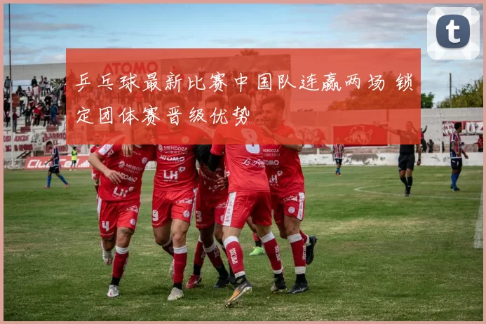 乒乓球最新比赛中国队连赢两场 锁定团体赛晋级优势