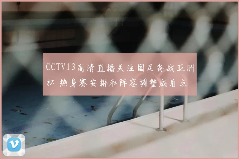 CCTV13高清直播关注国足备战亚洲杯 热身赛安排和阵容调整成看点