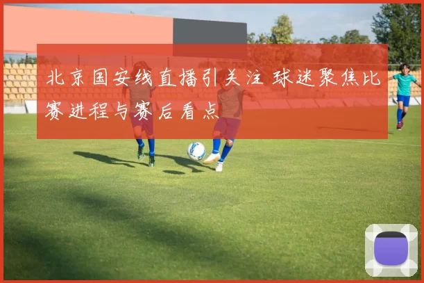北京国安线直播引关注 球迷聚焦比赛进程与赛后看点