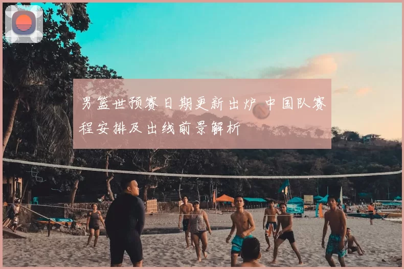 男篮世预赛日期更新出炉 中国队赛程安排及出线前景解析