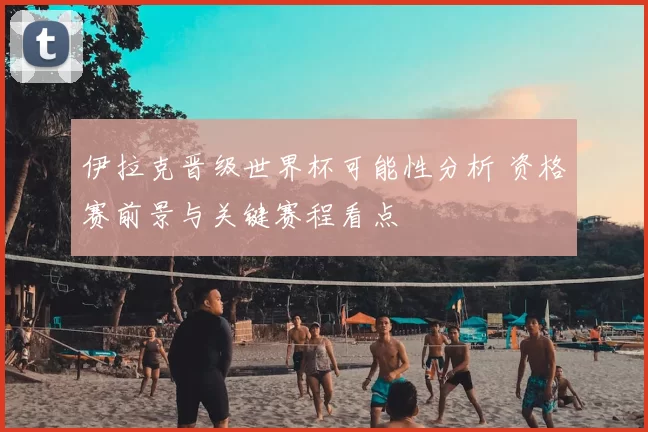 伊拉克晋级世界杯可能性分析 资格赛前景与关键赛程看点