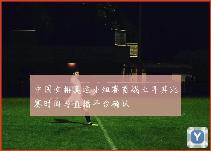 中国女排奥运小组赛首战土耳其比赛时间与直播平台确认