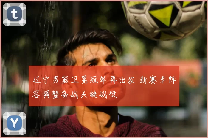 辽宁男篮卫冕冠军再出发 新赛季阵容调整备战关键战役