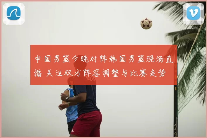 中国男篮今晚对阵韩国男篮现场直播 关注双方阵容调整与比赛走势