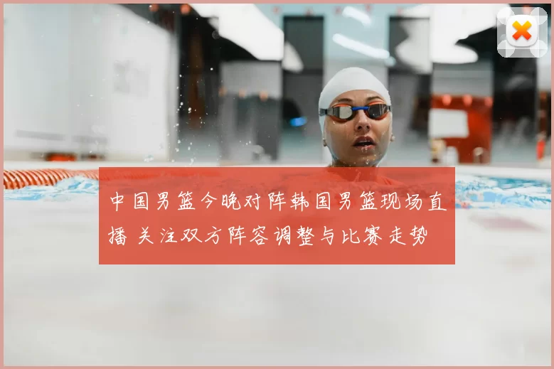 中国男篮今晚对阵韩国男篮现场直播 关注双方阵容调整与比赛走势
