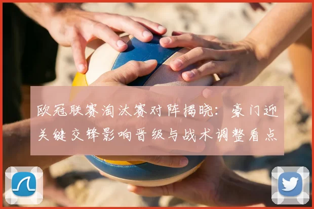 欧冠联赛淘汰赛对阵揭晓：豪门迎关键交锋影响晋级与战术调整看点
