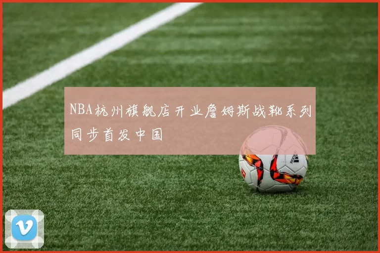 NBA杭州旗舰店开业詹姆斯战靴系列同步首发中国