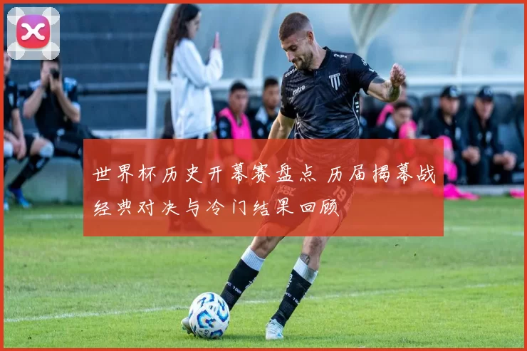 世界杯历史开幕赛盘点 历届揭幕战经典对决与冷门结果回顾