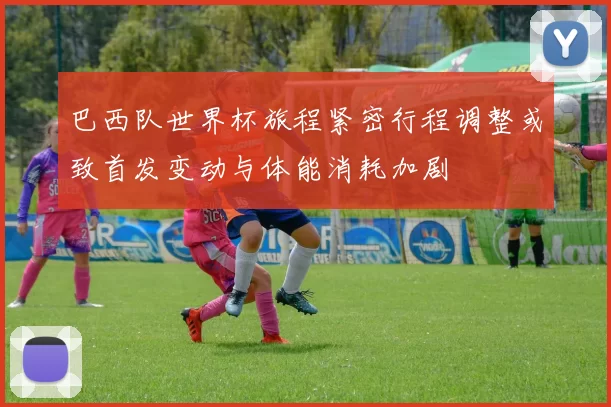 巴西队世界杯旅程紧密行程调整或致首发变动与体能消耗加剧