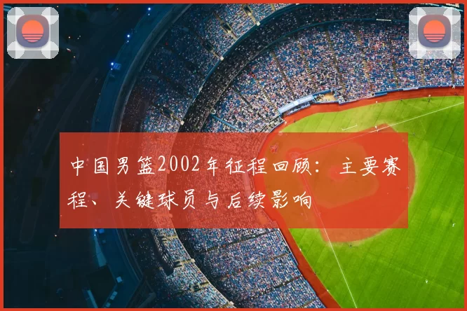 中国男篮2002年征程回顾：主要赛程、关键球员与后续影响