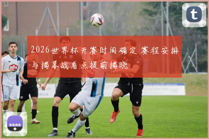 2026世界杯开赛时间确定 赛程安排与揭幕战看点提前揭晓