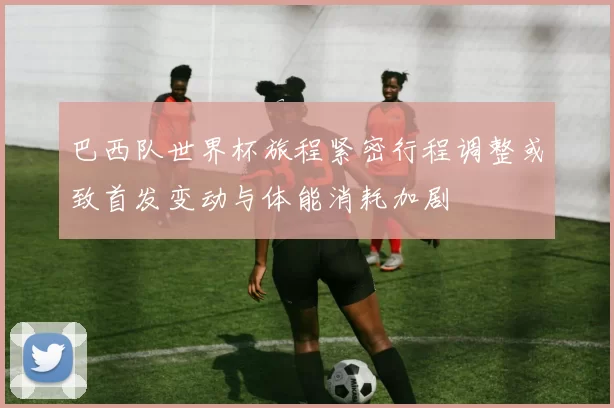 巴西队世界杯旅程紧密行程调整或致首发变动与体能消耗加剧