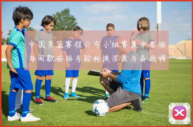 中国男篮赛程公布小组赛集中客场与间歇安排考验轮换深度与备战调整