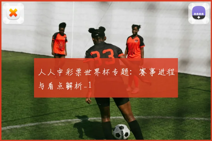 人人中彩票世界杯专题:赛事进程与看点解析_1