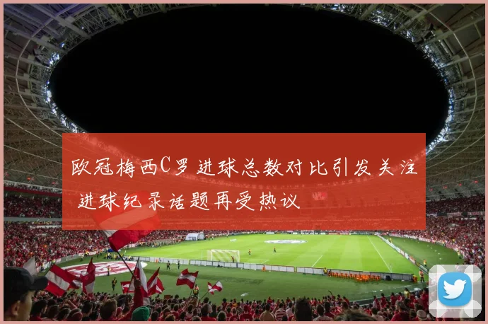 欧冠梅西C罗进球总数对比引发关注 进球纪录话题再受热议
